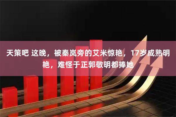 天策吧 这晚，被秦岚旁的艾米惊艳，17岁成熟明艳，难怪于正郭敬明都捧她