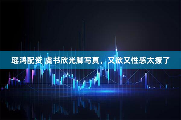 瑶鸿配资 虞书欣光脚写真，又欲又性感太撩了
