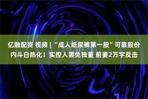 亿融配资 视频 | “成人纸尿裤第一股”可靠股份内斗白热化！实控人罢免独董 前妻2万字反击