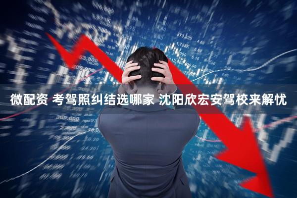 微配资 考驾照纠结选哪家 沈阳欣宏安驾校来解忧