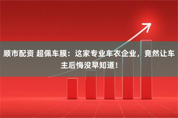 顺市配资 超佩车膜：这家专业车衣企业，竟然让车主后悔没早知道！
