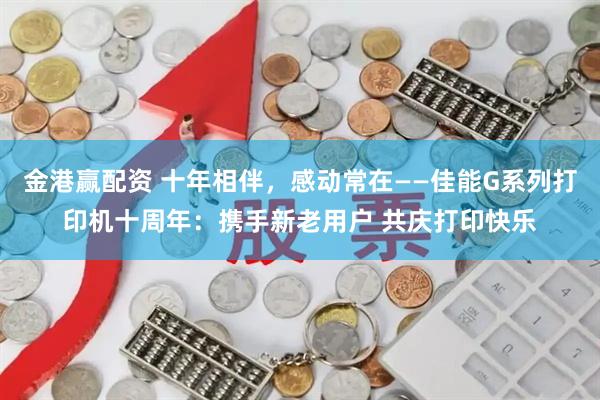 金港赢配资 十年相伴，感动常在——佳能G系列打印机十周年：携手新老用户 共庆打印快乐