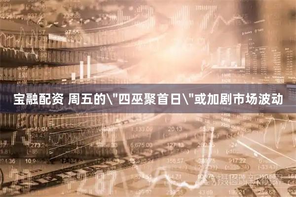 宝融配资 周五的＂四巫聚首日＂或加剧市场波动