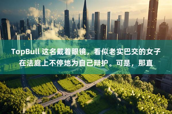 TopBull 这名戴着眼镜，看似老实巴交的女子在法庭上不停地为自己辩护。可是，那直