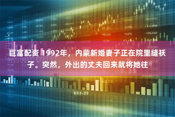 巨富配资 1992年，内蒙新婚妻子正在院里缝袄子。突然，外出的丈夫回来就将她往