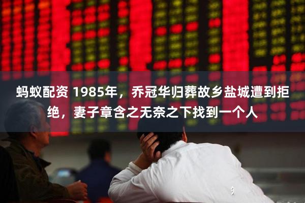 蚂蚁配资 1985年，乔冠华归葬故乡盐城遭到拒绝，妻子章含之无奈之下找到一个人