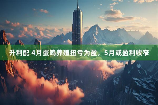 升利配 4月蛋鸡养殖扭亏为盈，5月或盈利收窄