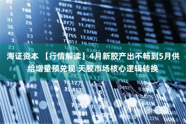 海证资本 【行情解读】4月新胶产出不畅到5月供给增量预兑现 天胶市场核心逻辑转换