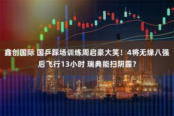 鑫创国际 国乒踩场训练周启豪大笑！4将无缘八强后飞行13小时 瑞典能扫阴霾？