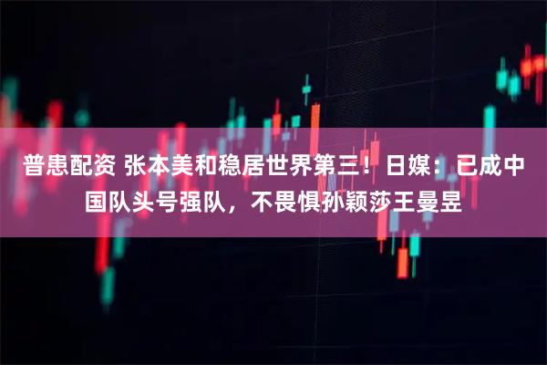 普患配资 张本美和稳居世界第三！日媒：已成中国队头号强队，不畏惧孙颖莎王曼昱