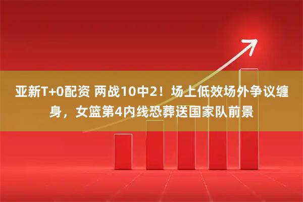 亚新T+0配资 两战10中2！场上低效场外争议缠身，女篮第4内线恐葬送国家队前景